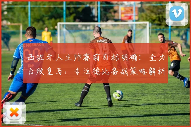 西班牙人主帅赛前目标明确：全力击败皇马，专注德比备战策略解析