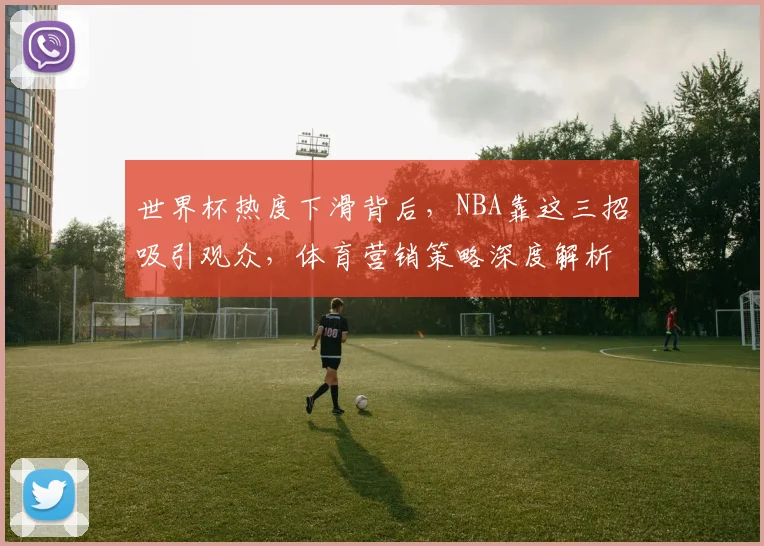 世界杯热度下滑背后,NBA靠这三招吸引观众,体育营销策略深度解析