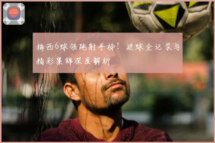 梅西6球领跑射手榜！进球全记录与精彩集锦深度解析