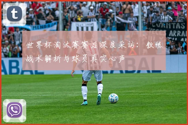 世界杯淘汰赛赛后深度采访:教练战术解析与球员真实心声