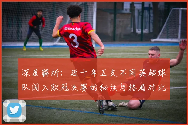 深度解析:近十年五支不同英超球队闯入欧冠决赛的秘诀与格局对比